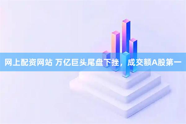 网上配资网站 万亿巨头尾盘下挫，成交额A股第一