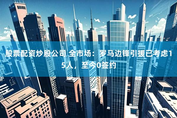 股票配资炒股公司 全市场：罗马边锋引援已考虑15人，至今0签约