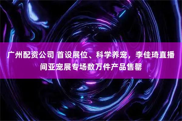 广州配资公司 首设展位、科学养宠，李佳琦直播间亚宠展专场数万件产品售罄