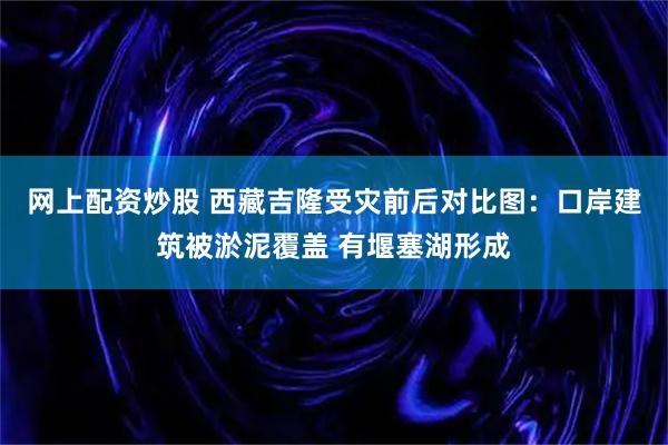 网上配资炒股 西藏吉隆受灾前后对比图：口岸建筑被淤泥覆盖 有堰塞湖形成