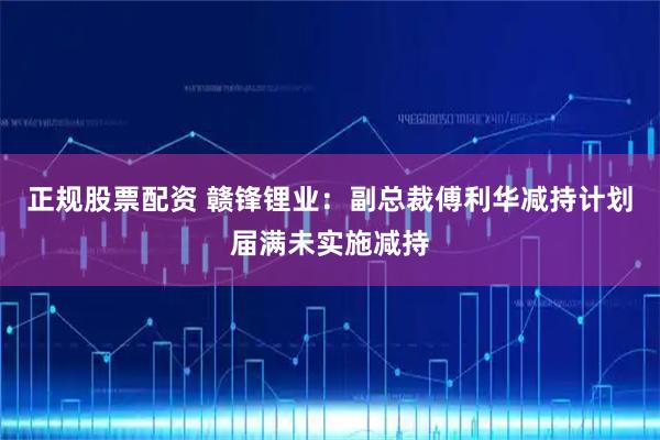 正规股票配资 赣锋锂业:副总裁傅利华减持计划届满未实施减持