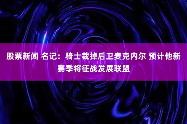 股票新闻 名记：骑士裁掉后卫麦克内尔 预计他新赛季将征战发展联盟
