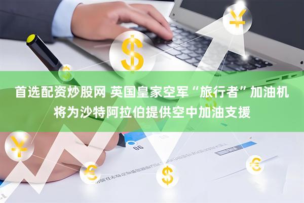 首选配资炒股网 英国皇家空军“旅行者”加油机将为沙特阿拉伯提供空中加油支援