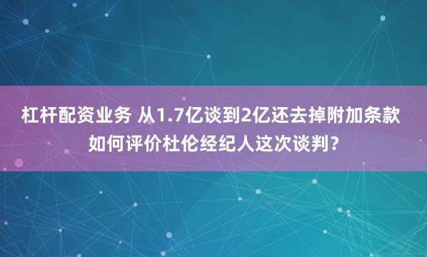 杠杆配资业务 从1.7亿谈到2亿还去掉附加条款 如何评价杜伦经纪人这次谈判？