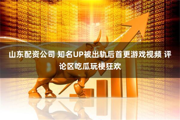 山东配资公司 知名UP被出轨后首更游戏视频 评论区吃瓜玩梗狂欢