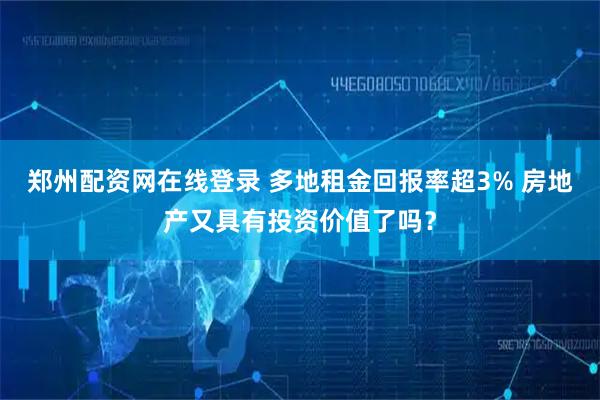 郑州配资网在线登录 多地租金回报率超3% 房地产又具有投资价值了吗？